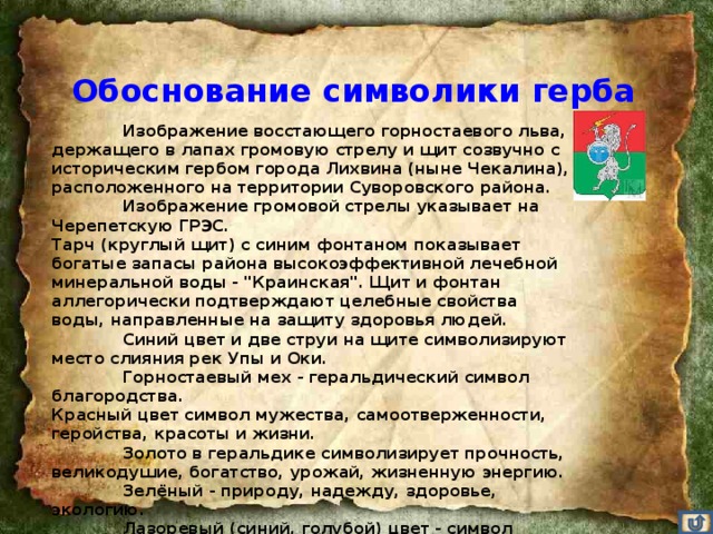 Обоснование символики герба   Изображение восстающего горностаевого льва, держащего в лапах громовую стрелу и щит созвучно с историческим гербом города Лихвина (ныне Чекалина), расположенного на территории Суворовского района.  Изображение громовой стрелы указывает на Черепетскую ГРЭС. Тарч (круглый щит) с синим фонтаном показывает богатые запасы района высокоэффективной лечебной минеральной воды - 