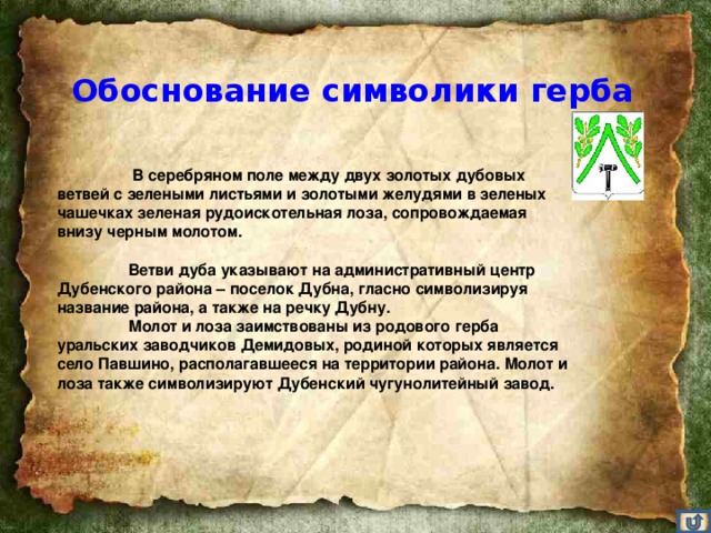 Обоснование символики герба    В серебряном поле между двух золотых дубовых ветвей с зелеными листьями и золотыми желудями в зеленых чашечках зеленая рудоискотельная лоза, сопровождаемая внизу черным молотом.    Ветви дуба указывают на административный центр Дубенского района – поселок Дубна, гласно символизируя название района, а также на речку Дубну.   Молот и лоза заимствованы из родового герба уральских заводчиков Демидовых, родиной которых является село Павшино, располагавшееся на территории района. Молот и лоза также символизируют Дубенский чугунолитейный завод.