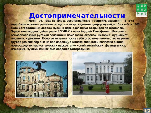 Достопримечательности   1 июля 1967 года началось восстановление “графских развалин”. В 1975 году было принято решение создать в возрождаемом дворце музей, и 16 октября 1988 года Богородицкий дворец-музей и парк распахнул двери для посетителей. Здесь жил выдающийся ученый XVIII-XIX века Андрей Тимофеевич Болотов - основоположник русской селекции и помологии, агроном, историк, журналист, писатель, художник. Болотов оставил после себя огромное количество научных трудов (до сих пор они не все изданы), а многие свои идеи воплотил в виде превосходных парков, русских парков, а не копий английских, французских, немецких. Лучший из них был создан в Богородицке.