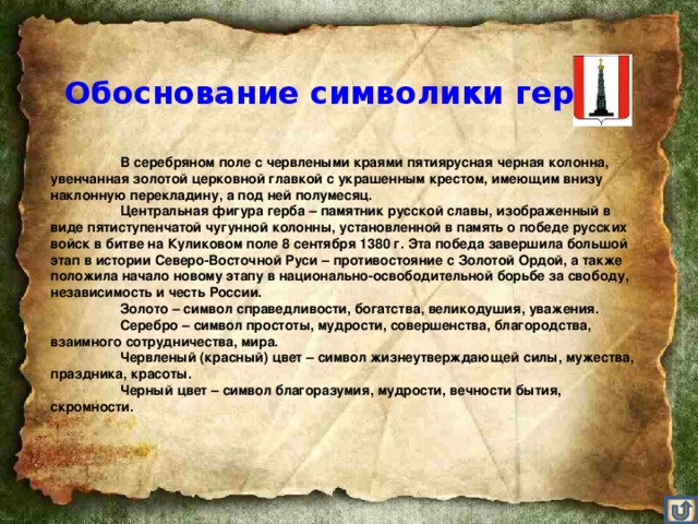 Обоснование символики герба   В серебряном поле с червлеными краями пятиярусная черная колонна, увенчанная золотой церковной главкой с украшенным крестом, имеющим внизу наклонную перекладину, а под ней полумесяц.   Центральная фигура герба – памятник русской славы, изображенный в виде пятиступенчатой чугунной колонны, установленной в память о победе русских войск в битве на Куликовом поле 8 сентября 1380 г. Эта победа завершила большой этап в истории Северо-Восточной Руси – противостояние с Золотой Ордой, а также положила начало новому этапу в национально-освободительной борьбе за свободу, независимость и честь России.   Золото – символ справедливости, богатства, великодушия, уважения.   Серебро – символ простоты, мудрости, совершенства, благородства, взаимного сотрудничества, мира.   Червленый (красный) цвет – символ жизнеутверждающей силы, мужества, праздника, красоты.   Черный цвет – символ благоразумия, мудрости, вечности бытия, скромности.