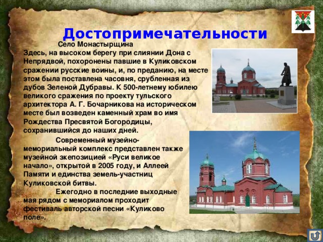 Достопримечательности    Село Монастырщина Здесь, на высоком берегу при слиянии Дона с Непрядвой, похоронены павшие в Куликовском сражении русские воины, и, по преданию, на месте этом была поставлена часовня, срубленная из дубов Зеленой Дубравы. К 500-летнему юбилею великого сражения по проекту тульского архитектора А. Г. Бочарникова на историческом месте был возведен каменный храм во имя Рождества Пресвятой Богородицы, сохранившийся до наших дней.      Современный музейно-мемориальный комплекс представлен также музейной зкепозицией «Руси великое начало», открытой в 2005 году, и Аллеей Памяти и единства земель-участниц Куликовской битвы.  Ежегодно в последние выходные мая рядом с мемориалом проходит фестиваль авторской песни «Куликово поле».