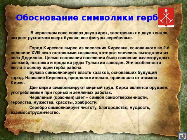 Обоснование символики герба    В червленом поле поверх двух кирок, заостренных с двух концов, накрест рукоятями вверх булава; все фигуры серебряные.    Город Киреевск вырос из поселения Киреевка, основанного во 2-й половине XVIII века отставными казаками, которые являлись выходцами из села Дедилово. Целью основания поселения было освоение железорудных залежей, поставка и продажа руды Тульским заводам. Эти особенности легли в основу идеи герба района.   Булава символизирует власть казаков, основавших будущий город. Название Киреевка, предположительно, произошло от атамана Кирея.   Две кирки символизируют мирный труд. Кирка является орудием, употребляемым при горных и земляных работах.   Червленый (красный) цвет – символ самоотверженности, геройства, мужества, красоты, храбрости.   Серебро символизирует чистоту, благородство, мудрость, взаимосотрудничество.