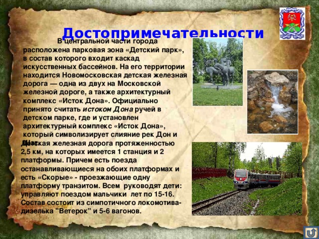 Достопримечательности    В центральной части города расположена парковая зона «Детский парк», в состав которого входит каскад искусственных бассейнов. На его территории находится Новомосковская детская железная дорога — одна из двух на Московской железной дороге, а также архитектурный комплекс «Исток Дона». Официально принято считать истоком Дона ручей в детском парке, где и установлен архитектурный комплекс «Исток Дона», который символизирует слияние рек Дон и Шат. Детская железная дорога протяженностью 2,5 км, на которых имеется 1 станция и 2 платформы. Причем есть поезда останавливающиеся на обоих платформах и есть «Скорые» - проезжающие одну платформу транзитом. Всем руководят дети: управляют поездом мальчики лет по 15-16. Состав состоит из симпотичного локомотива-дизелька 