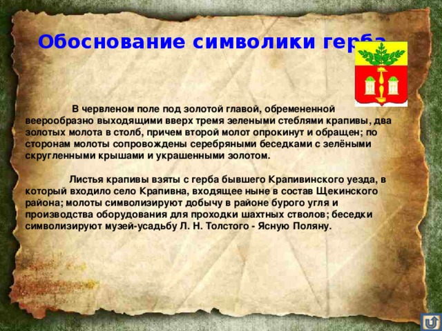 Обоснование символики герба    В червленом поле под золотой главой, обремененной веерообразно выходящими вверх тремя зелеными стеблями крапивы, два золотых молота в столб, причем второй молот опрокинут и обращен; по сторонам молоты сопровождены серебряными беседками с зелёными скругленными крышами и украшенными золотом.    Листья крапивы взяты с герба бывшего Крапивинского уезда, в который входило село Крапивна, входящее ныне в состав Щекинского района; молоты символизируют добычу в районе бурого угля и производства оборудования для проходки шахтных стволов; беседки символизируют музей-усадьбу Л. Н. Толстого - Ясную Поляну.