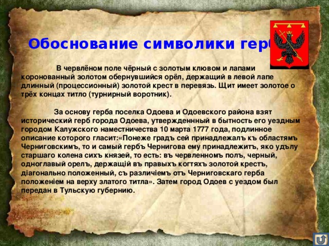 Обоснование символики герба    В червлёном поле чёрный с золотым клювом и лапами коронованный золотом обернувшийся орёл, держащий в левой лапе длинный (процессионный) золотой крест в перевязь. Щит имеет золотое о трёх концах титло (турнирный воротник).    За основу герба поселка Одоева и Одоевского района взят исторический герб города Одоева, утвержденнный в бытность его уездным городом Калужского наместничества 10 марта 1777 года, подлинное описание которого гласит:«Понеже градъ сей принадлежалъ къ областямъ Черниговскимъ, то и самый гербъ Чернигова ему принадлежитъ, яко удълу старшаго колена сихъ князей, то есть: въ червленномъ полъ, черный, одноглавый орелъ, держащiй въ правыхъ когтяхъ золотой крестъ, дiагонально положенный, съ различiемъ отъ Черниговскаго герба положенiем на верху златого титла». Затем город Одоев с уездом был передан в Тульскую губернию.