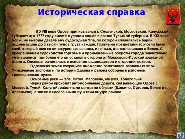 Историческая справка        В XVIII веке Одоев приписывался к Смоленской, Московской, Калужской губерниям; в 1777 году вместе с уездом вошел в состав Тульской губернии. В XIX веке большие выгоды давала ему судоходная Упа, по которой сплавлялись барки, поднимавшие до 5 тысяч пудов груза каждая. Главными предметами торговли были хлеб, который шел на винокуренные заводы, и пенька, доставлявшаяся в Белев. С прекращением судоходства торговые и промышленные обороты города значительно уменьшились, тем более что он остался в стороне от Московско-Курской железной дороги. Одоевцы занимались в основном садоводством и огородничеством.  Одоевская земля сохранила множество памятников различных эпох. Уникальные экспонаты по истории Одоева и района собраны в районном краеведческом музее.    Основные реки — Упа, Ватца, Маловель, Мизгея, Холохольня.  Через район проходят автомобильные дороги, связывающие Одоев с Москвой, Тулой, Калугой; районными центрами области (Щекино, Суворов, Белев и п. Арсеньево), а также с населёнными пунктами внутри района.