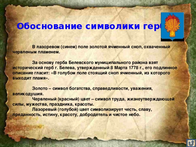 Обоснование символики герба   В лазоревом (синем) поле золотой ячменный сноп, охваченный червленым пламенем.    За основу герба Белевского муниципального района взят исторический герб г. Белева, утвержденный 8 Марта 1778 г., его подлинное описание гласит: «В голубом поле стоящий сноп ячменный, из которого выходит пламя».    Золото – символ богатства, справедливости, уважения, великодушия.   Червленый (красный) цвет – символ труда, жизнеутверждающей силы, мужества, праздника, красоты.   Лазоревый (голубой) цвет символизирует честь, славу, преданность, истину, красоту, добродетель и чистое небо.