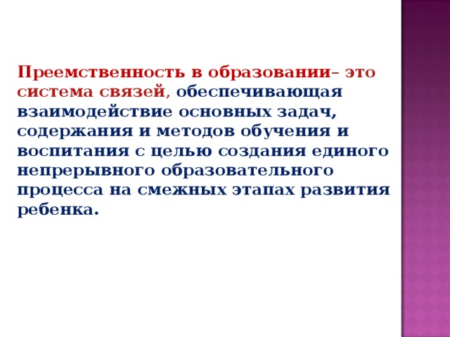 Преемственность в образовании – это система связей , обеспечивающая взаимодействие основных задач, содержания и методов обучения и воспитания с целью создания единого непрерывного образовательного процесса на смежных этапах развития ребенка. 