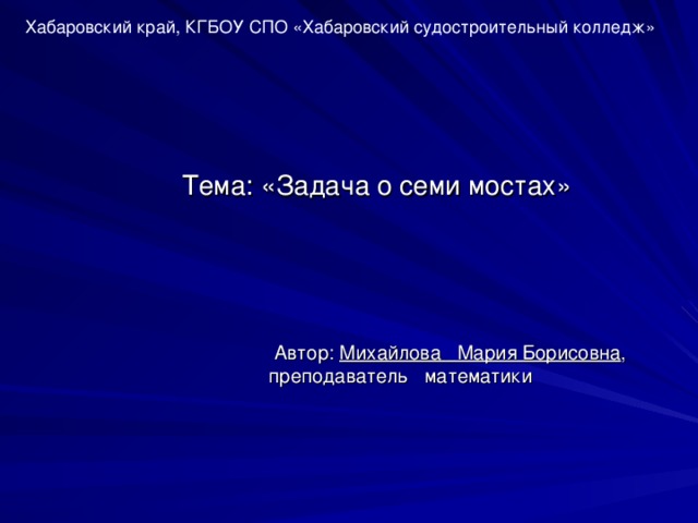 Хабаровский край, КГБОУ СПО «Хабаровский судостроительный колледж»  Тема: «Задача о семи мостах»    Автор: Михайлова  Мария Борисовна , преподаватель математики