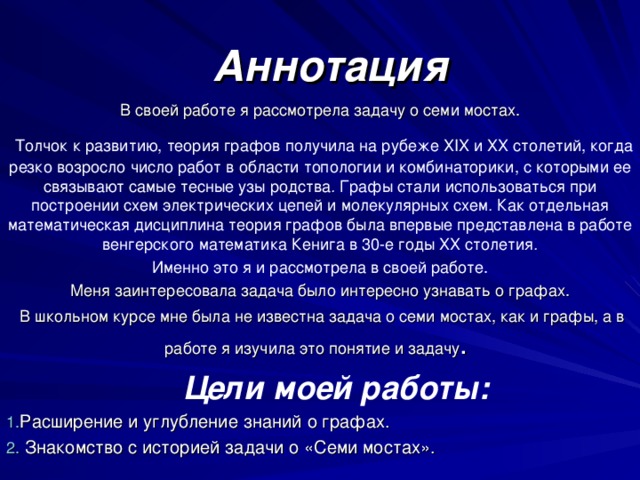 Аннотация В своей работе я рассмотрела  задачу о семи мостах.  Толчок к  развитию, теория графов получила на рубеже ХIX и ХХ столетий, когда резко возросло число работ в области топологии и комбинаторики, с которыми ее связывают самые тесные узы родства .  Графы стали использоваться при построении схем электрических цепей и молекулярных схем .  Как отдельная математическая дисциплина теория графов была впервые представлена в работе венгерского математика Кенига в 30-е годы ХХ столетия . Именно это я и рассмотрела в своей работе. Меня заинтересовала задача было интересно узнавать о графах.  В школьном курсе мне была не известна задача о семи мостах, как и графы, а в работе я изучила это понятие и задачу .  Цели моей работы: