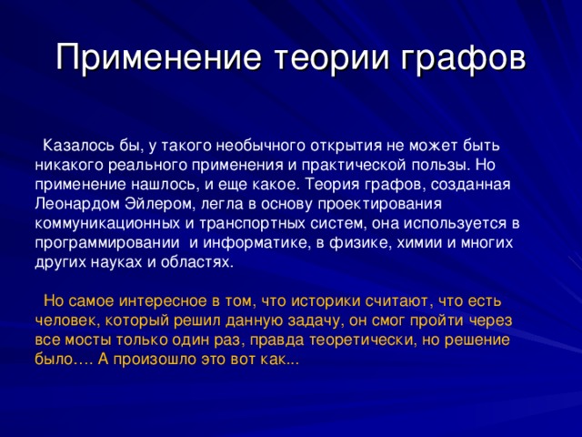 Применение теории графов  Казалось бы, у такого необычного открытия не может быть никакого реального применения и практической пользы. Но применение нашлось, и еще какое. Теория графов, созданная Леонардом Эйлером, легла в основу проектирования коммуникационных и транспортных систем, она используется в программировании  и информатике, в физике, химии и многих других науках и областях.   Но самое интересное в том, что историки считают, что есть человек, который решил данную задачу, он смог пройти через все мосты только один раз, правда теоретически, но решение было…. А произошло это вот как...