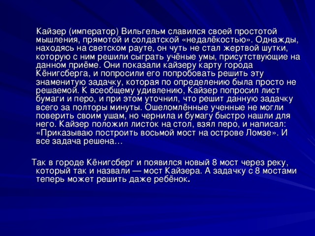 Кайзер (император) Вильгельм славился своей простотой мышления, прямотой и солдатской «недалёкостью». Однажды, находясь на светском рауте, он чуть не стал жертвой шутки, которую с ним решили сыграть учёные умы, присутствующие на данном приёме. Они показали кайзеру карту города Кёнигсберга, и попросили его попробовать решить эту знаменитую задачку, которая по определению была просто не решаемой. К всеобщему удивлению, Кайзер попросил лист бумаги и перо, и при этом уточнил, что решит данную задачку всего за полторы минуты. Ошеломлённые ученные не могли поверить своим ушам, но чернила и бумагу быстро нашли для него. Кайзер положил листок на стол, взял перо, и написал: «Приказываю построить восьмой мост на острове Ломзе». И все задача решена…  Так в городе Кёнигсберг и появился новый 8 мост через реку, который так и назвали — мост Кайзера. А задачку с 8 мостами теперь может решить даже ребёнок .