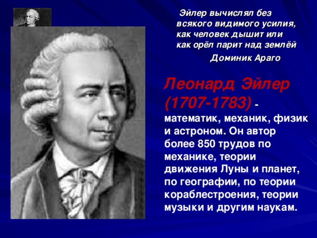 Эйлер вычислял без всякого видимого усилия, как человек дышит или как орёл парит над землёй  Доминик Араго   Леонард Эйлер (1707-1783)  - математик, механик, физик и астроном. Он автор более 850 трудов по механике, теории движения Луны и планет, по географии, по теории кораблестроения, теории музыки и другим наукам.