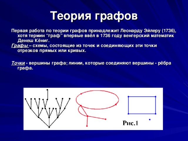 Теория графов Первая работа по теории графов принадлежит Леонарду Эйлеру (1736), хотя термин “ граф ” впервые ввёл в 1736 году венгерский математик Денеш Кёниг. Графы – схемы, состоящие из точек и соединяющих эти точки отрезков прямых или кривых.  Точки - вершины графа; линии, которые соединяют вершины - рёбра графа.