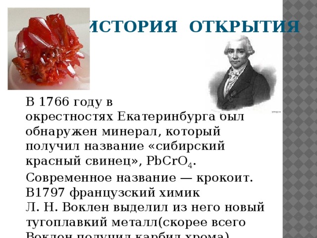 ИСТОРИЯ ОТКРЫТИЯ В 1766 году в окрестностях Екатеринбурга был обнаружен минерал, который получил название «сибирский красный свинец», PbCrO 4 . Современное название — крокоит. В1797 французский химик  Л. Н. Воклен выделил из него новый тугоплавкий металл(скорее всего Воклен получил карбид хрома)