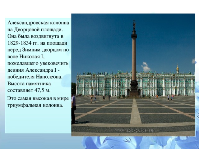 Александровская колонна на Дворцовой площади. Она была воздвигнута в 1829-1834 гг. на площади перед Зимним дворцом по воле Николая I, пожелавшего увековечить деяния Александра I - победителя Наполеона. Высота памятника составляет 47,5 м. Это самая высокая в мире триумфальная колонна .