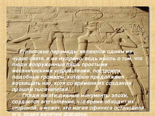 Египетские пирамиды являются одним из чудес света, и не мудрено, ведь мысль о том, что люди вооруженные лишь простыми механическими устройствами, построили подобные громады, которые продолжают восхищать нас, хотя со времени их создания прошли тысячелетия.  Глядя на эти дивные монументы эпохи, создается впечатление, что время обходит их стороной, а может, это магия сфинкса остановила его, славя величие фараона.  Мистика и реальность, мифы и факты настолько плотно переплетаются на каменных ступенях этих молчаливых гигантов, что начинаешь верить в мифы и сомневаться в фактах.