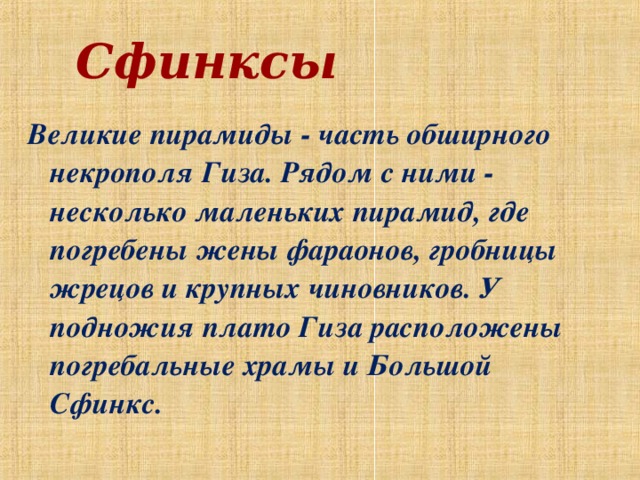 Сфинксы Великие пирамиды - часть обширного некрополя Гиза. Рядом с ними - несколько маленьких пирамид, где погребены жены фараонов, гробницы жрецов и крупных чиновников. У подножия плато Гиза расположены погребальные храмы и Большой Сфинкс.