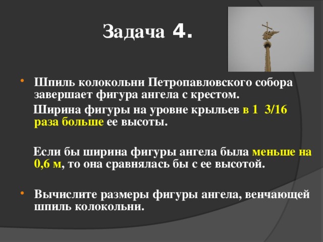 Задача 4.  Шпиль колокольни Петропавловского собора завершает фигура ангела с крестом.  Ширина фигуры на уровне крыльев в 1 3/16 раза больше ее высоты.   Если бы ширина фигуры ангела была меньше на 0,6 м , то она сравнялась бы с ее высотой.