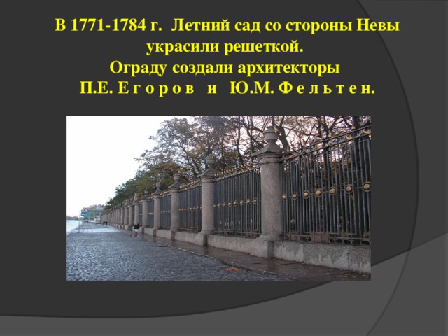 В 1771-1784 г. Летний сад со стороны Невы украсили решеткой.  Ограду создали архитекторы  П.Е. Е г о р о в и Ю.М. Ф е л ь т е н.