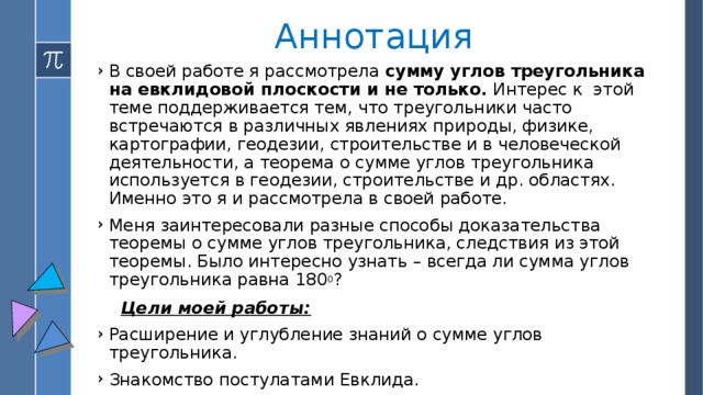 Аннотация В своей работе я рассмотрела сумму углов треугольника на евклидовой плоскости и не только. Интерес к этой теме поддерживается тем, что треугольники часто встречаются в различных явлениях природы, физике, картографии, геодезии, строительстве и в человеческой деятельности, а теорема о сумме углов треугольника используется в геодезии, строительстве и др. областях. Именно это я и рассмотрела в своей работе. Меня заинтересовали разные способы доказательства теоремы о сумме углов треугольника, следствия из этой теоремы. Было интересно узнать – всегда ли сумма углов треугольника равна 180 0 ?  Цели моей работы: