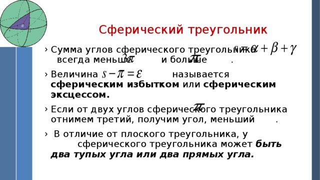 Сферический треугольник Сумма углов сферического треугольника всегда меньше и больше . Величина называется сферическим избытком или сферическим эксцессом. Если от двух углов сферического треугольника отнимем третий, получим угол, меньший .  В отличие от плоского треугольника, у сферического треугольника может быть два тупых угла или два прямых угла.