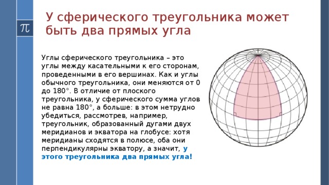 У сферического треугольника может быть два прямых угла Углы сферического треугольника – это углы между касательными к его сторонам, проведенными в его вершинах. Как и углы обычного треугольника, они меняются от 0 до 180°. В отличие от плоского треугольника, у сферического сумма углов не равна 180°, а больше: в этом нетрудно убедиться, рассмотрев, например, треугольник, образованный дугами двух меридианов и экватора на глобусе: хотя меридианы сходятся в полюсе, оба они перпендикулярны экватору, а значит, у этого треугольника два прямых угла!