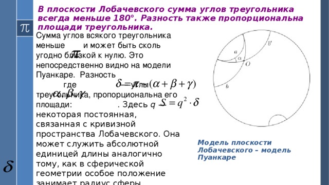 В плоскости Лобачевского сумма углов треугольника всегда меньше 180°. Разность также пропорциональна площади треугольника.   Сумма углов всякого треугольника меньше и может быть сколь угодно близкой к нулю. Это непосредственно видно на модели Пуанкаре. Разность где  — углы треугольника, пропорциональна его площади: . Здесь q  — некоторая постоянная, связанная с кривизной пространства Лобачевского. Она может служить абсолютной единицей длины аналогично тому, как в сферической геометрии особое положение занимает радиус сферы. Модель плоскости Лобачевского – модель Пуанкаре