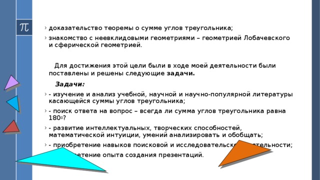 доказательство теоремы о сумме углов треугольника; знакомство с неевклидовыми геометриями – геометрией Лобачевского и сферической геометрией.  Для достижения этой цели были в ходе моей деятельности были поставлены и решены следующие задачи.  Задачи: - изучение и анализ учебной, научной и научно-популярной литературы касающейся суммы углов треугольника; - поиск ответа на вопрос – всегда ли сумма углов треугольника равна 180 0 ? - развитие интеллектуальных, творческих способностей, математической интуиции, умений анализировать и обобщать; - приобретение навыков поисковой и исследовательской деятельности; - приобретение опыта создания презентаций.