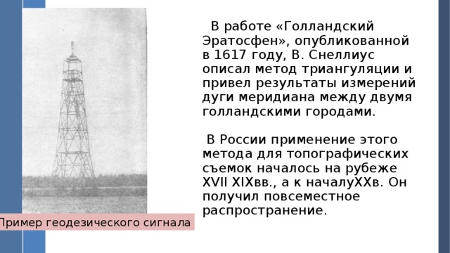 В работе «Голландский Эратосфен», опубликованной в 1617 году, В. Снеллиус описал метод триангуляции и привел результаты измерений дуги меридиана между двумя голландскими городами.  В России применение этого метода для топографических съемок началось на рубеже XVII XIXвв., а к началуXXв. Он получил повсеместное распространение. Пример геодезического сигнала