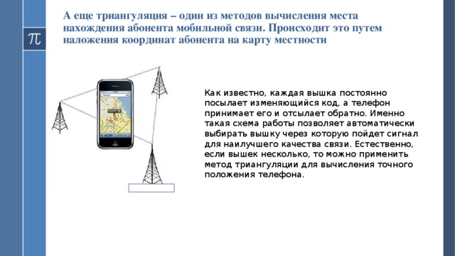 А еще триангуляция – один из методов вычисления места нахождения абонента мобильной связи. Происходит это путем наложения координат абонента на карту местности Как известно, каждая вышка постоянно посылает изменяющийся код, а телефон принимает его и отсылает обратно. Именно такая схема работы позволяет автоматически выбирать вышку через которую пойдет сигнал для наилучшего качества связи. Естественно, если вышек несколько, то можно применить метод триангуляции для вычисления точного положения телефона.