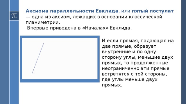 Аксиома параллельности Евклида , или пятый постулат  — одна из аксиом, лежащих в основании классической планиметрии.  Впервые приведена в «Началах» Евклида. И если прямая, падающая на две прямые, образует внутренние и по одну сторону углы, меньшие двух прямых, то продолженные неограниченно эти прямые встретятся с той стороны, где углы меньше двух прямых.