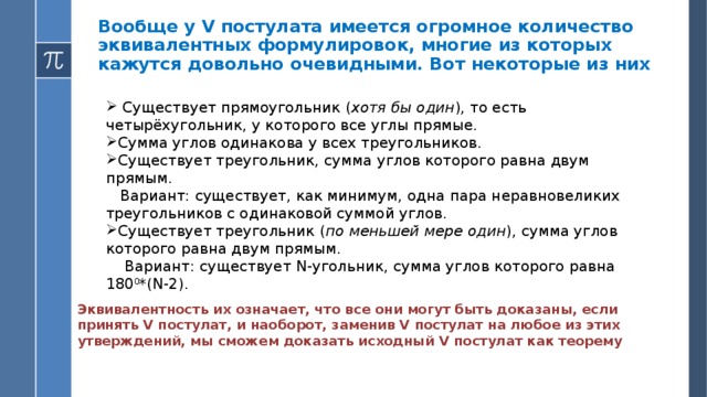 Вообще у V постулата имеется огромное количество эквивалентных формулировок, многие из которых кажутся довольно очевидными. Вот некоторые из них    Существует прямоугольник ( хотя бы один ), то есть четырёхугольник, у которого все углы прямые. Сумма углов одинакова у всех треугольников. Существует треугольник, сумма углов которого равна двум прямым.  Вариант: существует, как минимум, одна пара неравновеликих треугольников с одинаковой суммой углов. Существует треугольник ( по меньшей мере один ), сумма углов которого равна двум прямым.  Вариант: существует N-угольник, сумма углов которого равна 180 0 *(N-2). Эквивалентность их означает, что все они могут быть доказаны, если принять V постулат, и наоборот, заменив V постулат на любое из этих утверждений, мы сможем доказать исходный V постулат как теорему