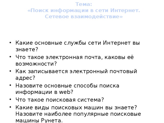 Тема:  «Поиск информации в сети Интернет.  Сетевое взаимодействие»   Вопросы для повторения Какие основные службы сети Интернет вы знаете? Что такое электронная почта, каковы её возможности? Как записывается электронный почтовый адрес? Назовите основные способы поиска информации в web? Что такое поисковая система? Какие виды поисковых машин вы знаете? Назовите наиболее популярные поисковые машины Рунета. Как открыть и сохранить файл на своем компьютере, который пришел по электронной почте? Что такое на ваш взгляд СЕТЕВОЕ ВЗАИМОДЕЙСТВИЕ?