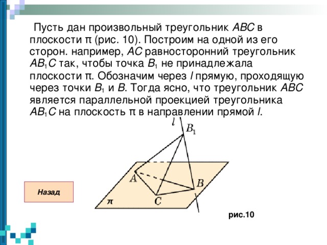 Пусть дан произвольный треугольник ABC в плоскости π (рис. 10). Построим на одной из его сторон. например, AC равносторонний треугольник AB 1 C так, чтобы точка B 1 не принадлежала плоскости π . Обозначим через l прямую, проходящую через точки B 1 и B . Тогда ясно, что треугольник ABC является параллельной проекцией треугольника AB 1 C на плоскость π в направлении прямой l . Назад рис.10