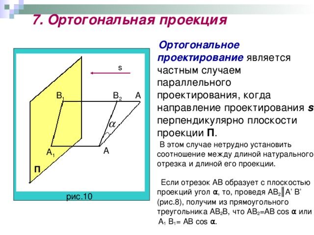 7. Ортогональная проекция  Ортогональное проектирование является частным случаем параллельного проектирования, когда направление проектирования s  перпендикулярно плоскости проекции П .  В этом случае нетрудно установить соотношение между длиной натурального отрезка и длиной его проекции.  Если отрезок AB образует с плоскостью проекций угол α, то, проведя AB 2 ║ A ’ B ’ (рис.8), получим из прямоугольного треугольника AB 2 B , что AB 2 = AB cos α или  A 1  B 1 = AB cos α. s А В 2 В 1 А А 1 П рис.10
