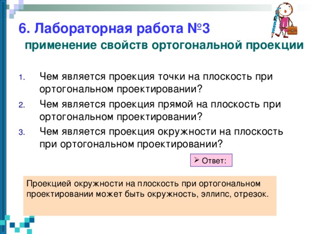 6. Лабораторная работа №3   применение свойств ортогональной проекции Чем является проекция точки на плоскость при ортогональном проектировании? Чем является проекция прямой на плоскость при ортогональном проектировании? Чем является проекция окружности на плоскость при ортогональном проектировании?   Ответ: Проекцией окружности на плоскость при ортогональном проектировании может быть окружность, эллипс, отрезок.