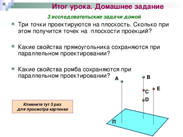 Итог урока. Домашнее задание 3 исследовательские задачи домой Три точки проектируются на плоскость. Сколько при этом получится точек на плоскости проекций?  Какие свойства прямоугольника сохраняются при параллельном проектировании?  Какие свойства ромба сохраняются при параллельном проектировании?  В А E С D Кликните тут 5 раз для просмотра картинки П