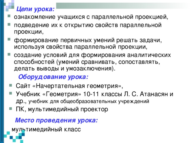 Цели урока: ознакомление учащихся с параллельной проекцией, подведение их к открытию свойств параллельной проекции, формирование первичных умений решать задачи, используя свойства параллельной проекции, создание условий для формирования аналитических способностей (умений сравнивать, сопоставлять, делать выводы и умозаключения).  Оборудование урока: Сайт «Начертательная геометрия», Учебник «Геометрия» 10-11 классы Л. С. Атанасян и др., учебник для общеобразовательных учреждений ПК, мультимедийный проектор   Место проведения урока: мультимедийный класс