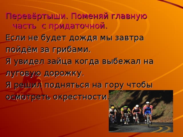 Перевёртыши. Поменяй главную часть с придаточной. Если не будет дождя мы завтра пойдём за грибами. Я увидел зайца когда выбежал на луговую дорожку. Я решил подняться на гору чтобы осмотреть окрестности.