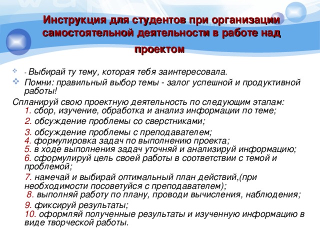 Инструкция для студентов при организации самостоятельной деятельности в работе над проектом  - Выбирай ту тему, которая тебя заинтересовала. Помни: правильный выбор темы - залог успешной и продуктивной работы! Спланируй свою проектную деятельность по следующим этапам:  1. сбор, изучение, обработка и анализ информации по теме;  2. обсуждение проблемы со сверстниками;  3. обсуждение проблемы с преподавателем;  4. формулировка задач по выполнению проекта;  5. в ходе выполнения задач уточняй и анализируй информацию;  6. сформулируй цель своей работы в соответствии с темой и проблемой;  7. намечай и выбирай оптимальный план действий,(при необходимости посоветуйся с преподавателем);   8. выполняй работу по плану, проводи вычисления, наблюдения;  9. фиксируй результаты;  10. оформляй полученные результаты и изученную информацию в виде творческой работы.