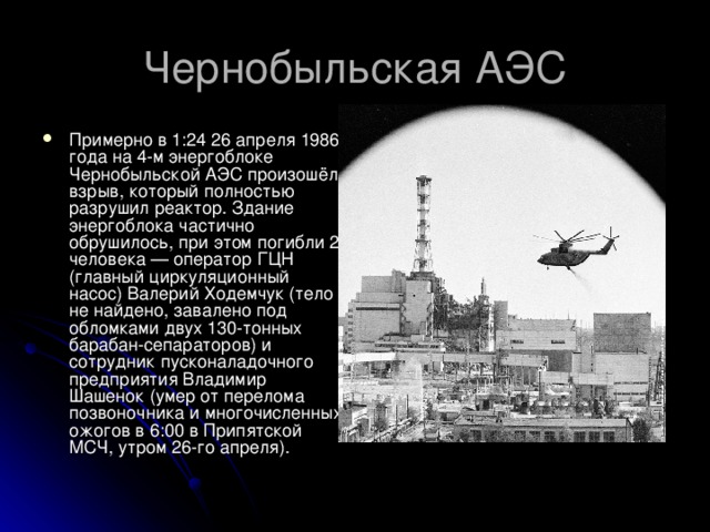 Примерно в 1:24 26 апреля 1986 года на 4-м энергоблоке Чернобыльской АЭС произошёл взрыв, который полностью разрушил реактор. Здание энергоблока частично обрушилось, при этом погибли 2 человека — оператор ГЦН (главный циркуляционный насос) Валерий Ходемчук (тело не найдено, завалено под обломками двух 130-тонных барабан-сепараторов) и сотрудник пусконаладочного предприятия Владимир Шашенок (умер от перелома позвоночника и многочисленных ожогов в 6:00 в Припятской МСЧ, утром 26-го апреля).