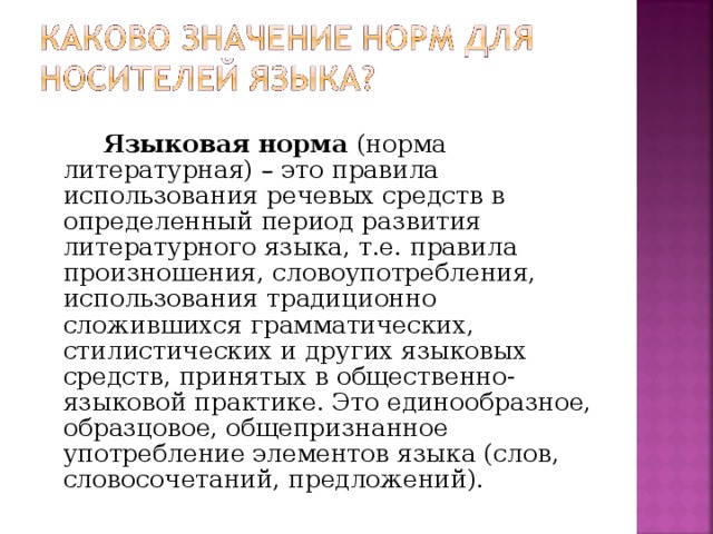 Языковая норма (норма литературная) – это правила использования речевых средств в определенный период развития литературного языка, т.е. правила произношения, словоупотребления, использования традиционно сложившихся грамматических, стилистических и других языковых средств, принятых в общественно-языковой практике. Это единообразное, образцовое, общепризнанное употребление элементов языка (слов, словосочетаний, предложений).