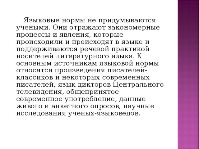 Языковые нормы не придумываются учеными. Они отражают закономерные процессы и явления, которые происходили и происходят в языке и поддерживаются речевой практикой носителей литературного языка. К основным источникам языковой нормы относятся произведения писателей-классиков и некоторых современных писателей, язык дикторов Центрального телевидения, общепринятое современное употребление, данные живого и анкетного опросов, научные исследования ученых-языковедов.