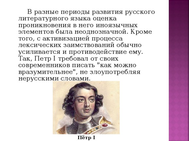 В разные периоды развития русского литературного языка оценка проникновения в него иноязычных элементов была неоднозначной. Кроме того, с активизацией процесса лексических заимствований обычно усиливается и противодействие ему. Так, Петр I требовал от своих современников писать 