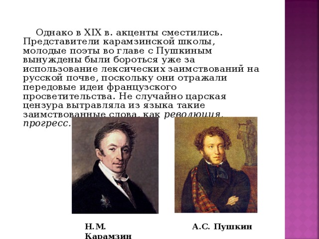 Однако в XIX в. акценты сместились. Представители карамзинской школы, молодые поэты во главе с Пушкиным вынуждены были бороться уже за использование лексических заимствований на русской почве, поскольку они отражали передовые идеи французского просветительства. Не случайно царская цензура вытравляла из языка такие заимствованные слова, как революция, прогресс.   Н.М. Карамзин А.С. Пушкин