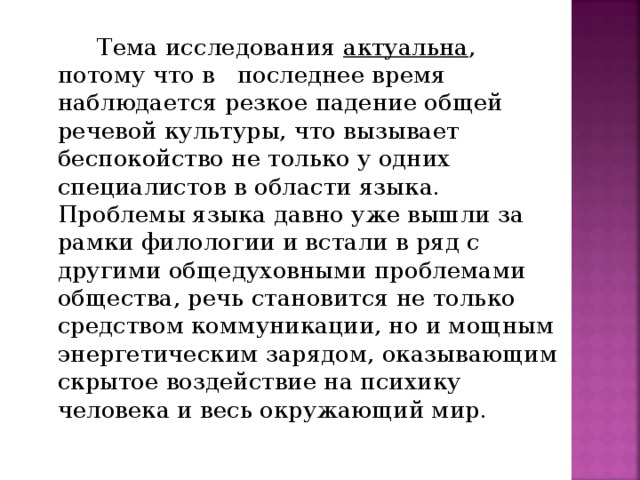 Тема исследования актуальна , потому что в последнее время наблюдается резкое падение общей речевой культуры, что вызывает беспокойство не только у одних специалистов в области языка. Проблемы языка давно уже вышли за рамки филологии и встали в ряд с другими общедуховными проблемами общества, речь становится не только средством коммуникации, но и мощным энергетическим зарядом, оказывающим скрытое воздействие на психику человека и весь окружающий мир.