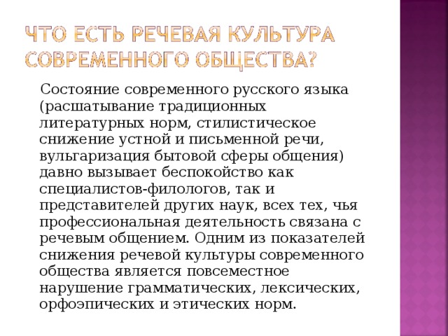 Состояние современного русского языка (расшатывание традиционных литературных норм, стилистическое снижение устной и письменной речи, вульгаризация бытовой сферы общения) давно вызывает беспокойство как специалистов-филологов, так и представителей других наук, всех тех, чья профессиональная деятельность связана с речевым общением. Одним из показателей снижения речевой культуры современного общества является повсеместное нарушение грамматических, лексических, орфоэпических и этических норм.