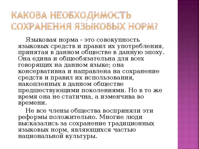 Языковая норма - это совокупность языковых средств и правил их употребления, принятая в данном обществе в данную эпоху. Она едина и общеобязательна для всех говорящих на данном языке; она консервативна и направлена на сохранение средств и правил их использования, накопленных в данном обществе предшествующими поколениями. Но в то же время она не статична, а изменчива во времени.  Не все члены общества восприняли эти реформы положительно. Многие люди высказались за сохранение традиционных языковых норм, являющихся частью национальной культуры.