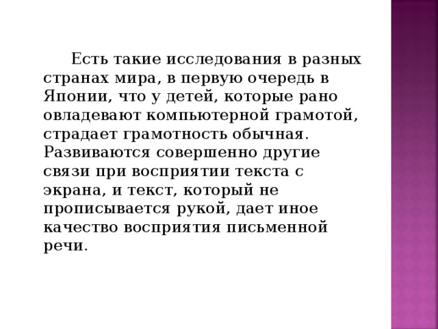 Есть такие исследования в разных странах мира, в первую очередь в Японии, что у детей, которые рано овладевают компьютерной грамотой, страдает грамотность обычная. Развиваются совершенно другие связи при восприятии текста с экрана, и текст, который не прописывается рукой, дает иное качество восприятия письменной речи.